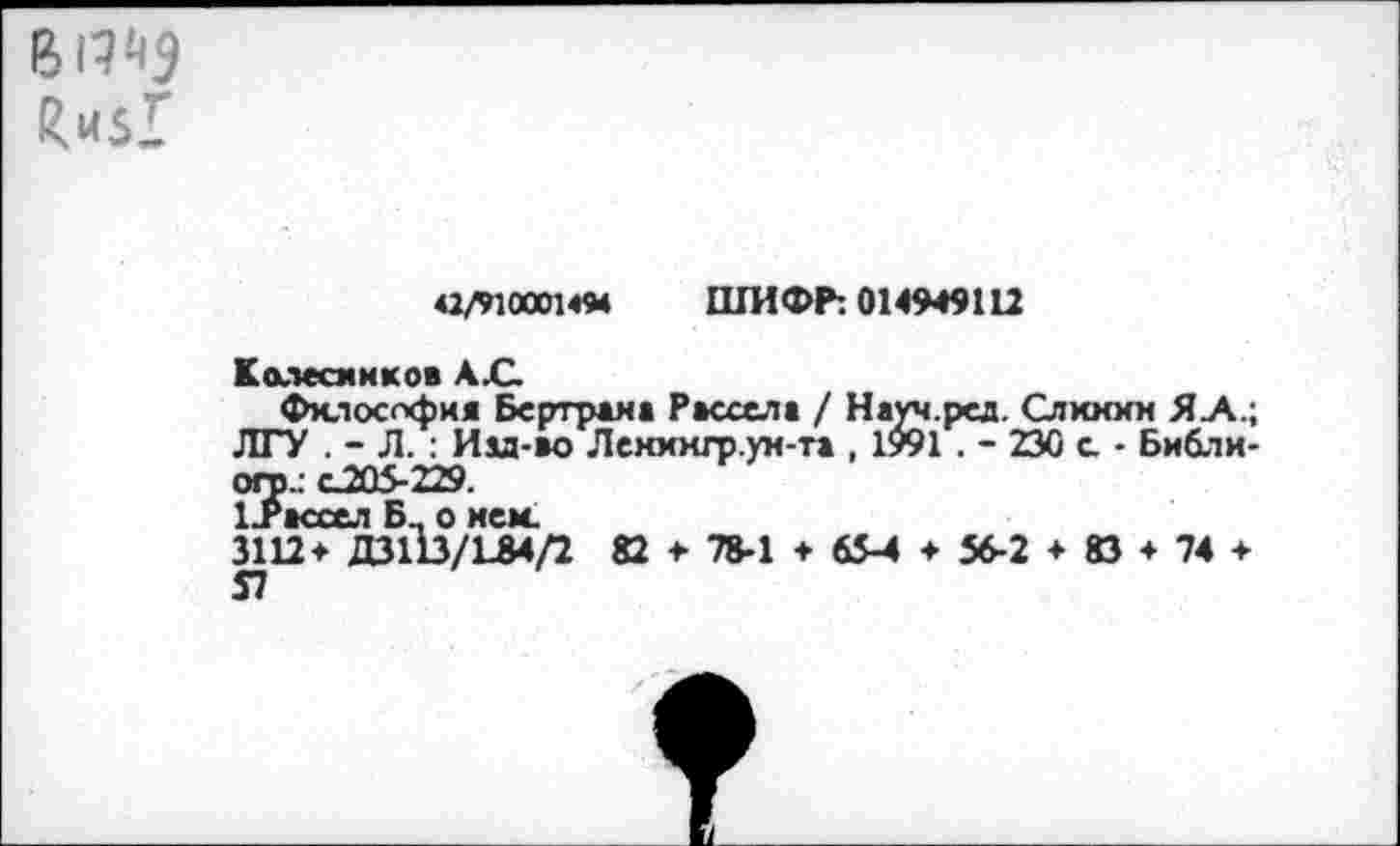 ﻿Ци$1
42/9100014М ШИФР: 014949112
Колесников А .С
Филоссфия Бертрема Рассела / Науч.ред. Слккхн Я А.; ЛГУ . - Л. : Иы-ао Ленхкго.ум-та , 1991 . - 230 с. • Библи-ого.: С205-229.
1.Рассел Б_ о нем.
3112* ДЗШ/134/2 82 * 78-1 + 65-4 ♦ 56-2 * 83 + 74 + 57